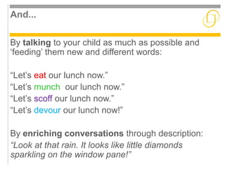 And... 
By talking to your child as much as possible and 
‘feeding’ them new and different words: 
“Let’s eat our lunch now.” 
“Let’s munch our lunch now.” 
“Let’s scoff our lunch now.” 
“Let’s devour our lunch now!” 
By enriching conversations through description: 
“Look at that rain. It looks like little diamonds 
sparkling on the window pane!” 
 