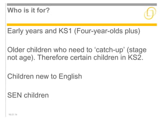Who is it for? 
Early years and KS1 (Four-year-olds plus) 
Older children who need to ‘catch-up’ (stage 
not age). Therefore certain children in KS2. 
Children new to English 
SEN children 
16.01.14 
 