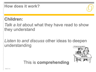 How does it work? 
Children: 
Talk a lot about what they have read to show 
they understand 
Listen to and discuss other ideas to deepen 
understanding 
09/21/14 
This is comprehending 
 