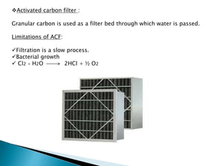 Activated carbon filter :
Granular carbon is used as a filter bed through which water is passed.
Limitations of ACF:
Filtration is a slow process.
Bacterial growth
 Cl2 + H2O 2HCl + ½ O2
 