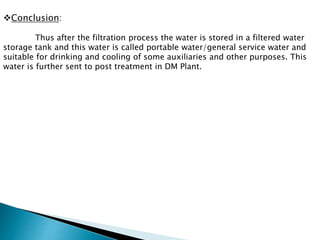 Conclusion:
Thus after the filtration process the water is stored in a filtered water
storage tank and this water is called portable water/general service water and
suitable for drinking and cooling of some auxiliaries and other purposes. This
water is further sent to post treatment in DM Plant.
 