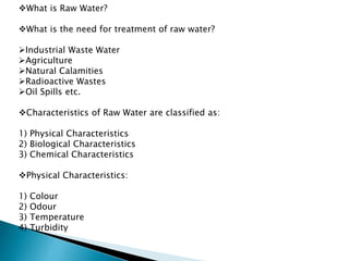 What is Raw Water?
What is the need for treatment of raw water?
Industrial Waste Water
Agriculture
Natural Calamities
Radioactive Wastes
Oil Spills etc.
Characteristics of Raw Water are classified as:
1) Physical Characteristics
2) Biological Characteristics
3) Chemical Characteristics
Physical Characteristics:
1) Colour
2) Odour
3) Temperature
4) Turbidity
 