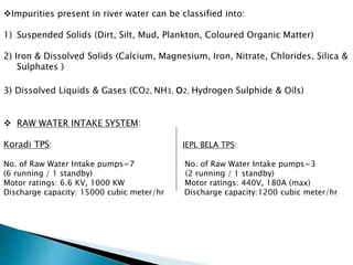Impurities present in river water can be classified into:
1) Suspended Solids (Dirt, Silt, Mud, Plankton, Coloured Organic Matter)
2) Iron & Dissolved Solids (Calcium, Magnesium, Iron, Nitrate, Chlorides, Silica &
Sulphates )
3) Dissolved Liquids & Gases (CO2, NH3, o2, Hydrogen Sulphide & Oils)
 RAW WATER INTAKE SYSTEM:
Koradi TPS: IEPL BELA TPS:
No. of Raw Water Intake pumps=7 No. of Raw Water Intake pumps=3
(6 running / 1 standby) (2 running / 1 standby)
Motor ratings: 6.6 KV, 1000 KW Motor ratings: 440V, 180A (max)
Discharge capacity: 15000 cubic meter/hr Discharge capacity:1200 cubic meter/hr
 