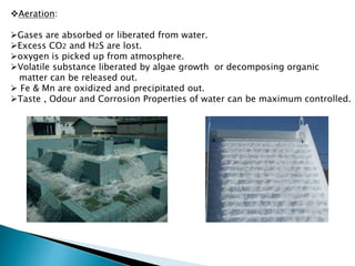 Aeration:
Gases are absorbed or liberated from water.
Excess CO2 and H2S are lost.
oxygen is picked up from atmosphere.
Volatile substance liberated by algae growth or decomposing organic
matter can be released out.
 Fe & Mn are oxidized and precipitated out.
Taste , Odour and Corrosion Properties of water can be maximum controlled.
 