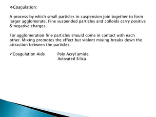 Coagulation:
A process by which small particles in suspension join together to form
larger agglomerate. Fine suspended particles and colloids carry positive
& negative charges.
For agglomeration fine particles should come in contact with each
other. Mixing promotes the effect but violent mixing breaks down the
attraction between the particles.
Coagulation Aids Poly Acryl amide
Activated Silica
 