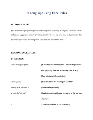 R Language using Excel Files


INTRODUCTION:

This document highlights the process of reading excel files using R language. There are several

ambiguous suggestions already prevailing in the web. So, we have tried to figure out 2 best

possible ways to solve the ambiguities. Here, they are described in brief:




READING EXCEL FILES:

1ST SOLUTION:


install.packages("gdata")                [ It can be done manually too. Go to Packages at the


                                         top. Select any location, preferably USA (CA 1).


                                         Then select gdata from the list. ]


library(gdata)                           [ Use of Library for reading an Excel file. ]


setwd("D:/R Statistics")                  [ Set working directory ]


y=read.xls("iris.xls")                    [Read the .xls/.xlsx file that is present in the working


                                          directory. ]


y                                         [ Print the contents of the excel file. ]
 