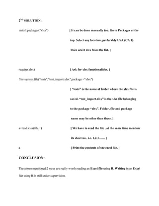 2ND SOLUTION:


install.packages("xlsx")                   [ It can be done manually too. Go to Packages at the


                                           top. Select any location, preferably USA (CA 1).


                                           Then select xlsx from the list. ]




require(xlsx)                              [ Ask for xlsx functionalities. ]


file=system.file("tests","test_import.xlsx",package ="xlsx")


                                           [ “tests” is the name of folder where the xlsx file is


                                           saved. “test_import.xlsx” is the xlsx file belonging


                                           to the package “xlsx”. Folder, file and package


                                            name may be other than these. ]


a=read.xlsx(file,1)                        [ We have to read the file , at the same time mention


                                            its sheet no , i.e. 1,2,3…… ]


a                                           [ Print the contents of the excel file. ]


CONCLUSION:

The above mentioned 2 ways are really worth reading an Excel file using R. Writing in an Excel

file using R is still under supervision.
 
