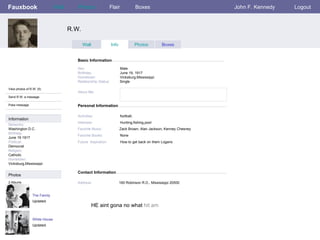Fauxbook R.W. Personal Information Wall Photos Flair Boxes John F. Kennedy Logout View photos of R.W. (5) Send R.W. a message Poke message Wall Info Photos Boxes Basic Information Information Networks : Washington D.C. Birthday: June   19   1917 Political: Democrat Religion: Catholic Hometown: Vicksburg,Mississippi Photos Sex:     Male Birthday:     June 19, 1917 Hometown:     Vicksburg,Mississippi Relationship Status:   Single Activities:     football, Interests:   Hunting,fishing,pool Favorite Music:   Zack Brown, Alan Jackson, Kenney Chesney Favorite Books:   None Future  Aspiration:  How to get back on them Logans The Family Updated 2 Albums White House Updated Contact Information Address:   160 Robinson R.D., Mississippi 20500 About Me: HE   aint   gona   no   what  hit   am 