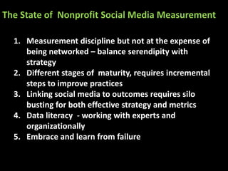 1. Measurement discipline but not at the expense of
being networked – balance serendipity with
strategy
2. Different stages of maturity, requires incremental
steps to improve practices
3. Linking social media to outcomes requires silo
busting for both effective strategy and metrics
4. Data literacy - working with experts and
organizationally
5. Embrace and learn from failure
The State of Nonprofit Social Media Measurement
 