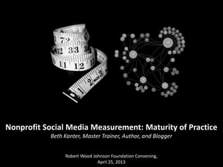Nonprofit Social Media Measurement: Maturity of Practice
Beth Kanter, Master Trainer, Author, and Blogger
Robert Wood Johnson Foundation Convening,
April 25, 2013
 