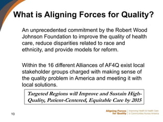What is Aligning Forces for Quality?
     An unprecedented commitment by the Robert Wood
     Johnson Foundation to improve the quality of health
     care, reduce disparities related to race and
     ethnicity, and provide models for reform.

     Within the 16 different Alliances of AF4Q exist local
     stakeholder groups charged with making sense of
     the quality problem in America and meeting it with
     local solutions.
       Targeted Regions will Improve and Sustain High-
       Quality, Patient-Centered, Equitable Care by 2015

10
 