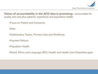 Vision of accountability in the ACO idea is promising—accountable for
quality and cost plus patients’ experience and population health.

    •Focus on Patient and Consumer.

    •Data.

    •Collaborative Teams, Primary Care and Workforce.

    •Payment Reform.

    •Population Health.

    •Racial, Ethnic and Language (REL) Health and Health Care Disparities gaps.
 
