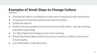 Examples of Small Steps to Change Culture
● Post board reports on slideshare to be more transparent with community
● Crowdsource recommendations for board members
● Celebrate failures
● Build in time for people to meet and connect with others - during meetings
and other convenings
● Try Open Space technology at your next meeting
● Being intentional about who has access to resources within a network to
ensure equity
● Let stakeholders make decisions
28
 