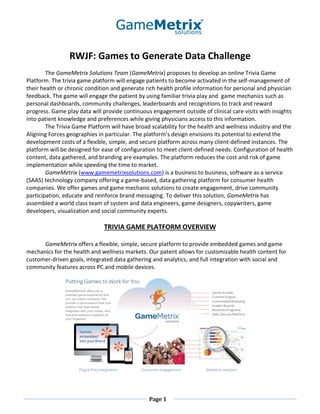 RWJF: Games to Generate Data Challenge
        The GameMetrix Solutions Team (GameMetrix) proposes to develop an online Trivia Game
Platform. The trivia game platform will engage patients to become activated in the self-management of
their health or chronic condition and generate rich health profile information for personal and physician
feedback. The game will engage the patient by using familiar trivia play and game mechanics such as
personal dashboards, community challenges, leaderboards and recognitions to track and reward
progress. Game play data will provide continuous engagement outside of clinical care visits with insights
into patient knowledge and preferences while giving physicians access to this information.
        The Trivia Game Platform will have broad scalability for the health and wellness industry and the
Aligning Forces geographies in particular. The platform’s design envisions its potential to extend the
development costs of a flexible, simple, and secure platform across many client-defined instances. The
platform will be designed for ease of configuration to meet client-defined needs. Configuration of health
content, data gathered, and branding are examples. The platform reduces the cost and risk of game
implementation while speeding the time to market.
        GameMetrix (www.gamemetrixsolutions.com) is a business to business, software as a service
(SAAS) technology company offering a game-based, data gathering platform for consumer health
companies. We offer games and game mechanic solutions to create engagement, drive community
participation, educate and reinforce brand messaging. To deliver this solution, GameMetrix has
assembled a world class team of system and data engineers, game designers, copywriters, game
developers, visualization and social community experts.

                              TRIVIA GAME PLATFORM OVERVIEW

      GameMetrix offers a flexible, simple, secure platform to provide embedded games and game
mechanics for the health and wellness markets. Our patent allows for customizable health content for
customer-driven goals, integrated data gathering and analytics, and full integration with social and
community features across PC and mobile devices.




                                                Page 1
 