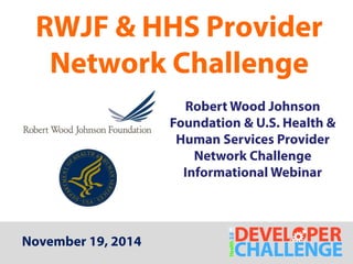 RWJF & HHS Provider 
Network Challenge 
Robert Wood Johnson 
Foundation & U.S. Health & 
Human Services Provider 
Network Challenge 
Informational Webinar 
November 19, 2014 
 