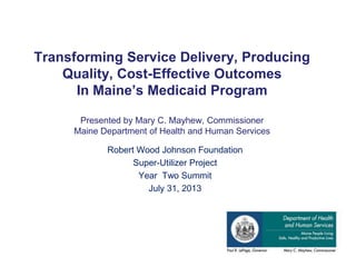 Transforming Service Delivery, Producing
Quality, Cost-Effective Outcomes
In Maine’s Medicaid Program
Presented by Mary C. Mayhew, Commissioner
Maine Department of Health and Human Services
Robert Wood Johnson Foundation
Super-Utilizer Project
Year Two Summit
July 31, 2013
 