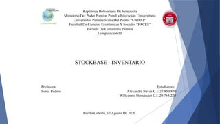 República Bolivariana De Venezuela
Ministerio Del Poder Popular Para La Educación Universitaria
Universidad Panamericana Del Puerto “UNIPAP”
Facultad De Ciencias Económicas Y Sociales “FACES”
Escuela De Contaduría Pública
Computación III
STOCKBASE - INVENTARIO
Profesora: Estudiantes:
Sonia Padrón Alexandra Navas C.I: 27.850.870
Willyannis Hernández C.I: 29.764.220
Puerto Cabello, 17 Agosto De 2020
 