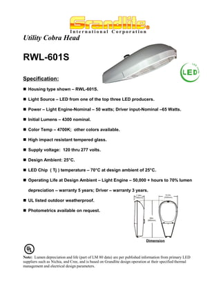 Utility Cobra Head

RWL-601S

Specification:
 Housing type shown – RWL-601S.

 Light Source – LED from one of the top three LED producers.

 Power – Light Engine-Nominal – 50 watts; Driver input-Nominal –65 Watts.

 Initial Lumens – 4300 nominal.

 Color Temp – 4700K; other colors available.

 High impact resistant tempered glass.

 Supply voltage: 120 thru 277 volts.

 Design Ambient: 25°C.

 LED Chip ( Tj ) temperature – 70°C at design ambient of 25°C.

 Operating Life at Design Ambient – Light Engine – 50,000 + hours to 70% lumen

   depreciation – warranty 5 years; Driver – warranty 3 years.

 UL listed outdoor weatherproof.

 Photometrics available on request.




                                                                             Dimension



Note: Lumen depreciation and life (part of LM 80 data) are per published information from primary LED
suppliers such as Nichia, and Cree, and is based on Grandlite design operation at their specified thermal
management and electrical design parameters.
 