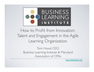 How to Profit from Innovation: 
Talent and Engagement in the Agile 
Learning Organization 
www.blionline.org 
Tom Hood, CEO, 
Business Learning Institute & Maryland 
Association of CPAs 
 