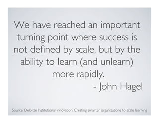 We have reached an important 
turning point where success is 
not defined by scale, but by the 
ability to learn (and unlearn) 
more rapidly. 
- John Hagel 
Source: Deloitte Institutional innovation: Creating smarter organizations to scale learning 
 