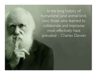In the long history of 
humankind (and animal kind, 
too) those who learned to 
collaborate and improvise 
most effectively have 
prevailed – Charles Darwin 
 