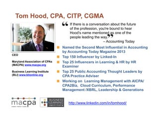 Tom Hood, CPA, CITP, CGMA 
If there is a conversation about the future 
of the profession, you're bound to hear 
Hood's name mentioned as one of the 
people leading the way. 
– Accounting Today 
! Named the Second Most Influential in Accounting 
by Accounting Today Magazine 2013 
! Top 150 Influencer by Linked-In 
! Top 25 Influencers in Learning & HR by HR 
Examiner 
! Top 25 Public Accounting Thought Leaders by 
CPA Practice Adviser 
! Working on Learning Management with AICPA/ 
CPA2Biz, Cloud Curriculum, Performance 
Management /XBRL, Leadership & Generations 
CEO 
Maryland Association of CPAs 
(MACPA) www.macpa.org 
Business Learning Institute 
(BLI) www.blionline.org 
http://www.linkedin.com/in/tomhood/ 
 