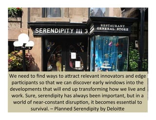 We 
need 
to 
find 
ways 
to 
aKract 
relevant 
innovators 
and 
edge 
par9cipants 
so 
that 
we 
can 
discover 
early 
windows 
into 
the 
developments 
that 
will 
end 
up 
transforming 
how 
we 
live 
and 
work. 
Sure, 
serendipity 
has 
always 
been 
important, 
but 
in 
a 
world 
of 
near-­‐constant 
disrup9on, 
it 
becomes 
essen9al 
to 
survival. 
– 
Planned 
Serendipity 
by 
DeloiKe 
 