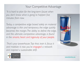 www.blionline.org 
Your Competitive Advantage 
“It is hard to plan for the long-term future when 
you don’t know what is going to happen five 
minutes from now. 
Today, a competitive edge based solely on material 
advantage is thin and temporary; the edge quickly 
becomes the margin. The ability to define the edge, 
and the ultimate competitive advantage, is found 
in the smarts, heart and ingenuity of your people. 
That’s your powerhouse. Tap that, train it, focus it 
and mobilize it; now you’ve engaged a network 
and inspired a sustainable shift. 
 