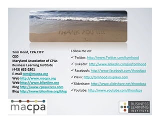 Tom 
Hood, 
CPA.CITP 
CEO 
Maryland 
Associa8on 
of 
CPAs 
Business 
Learning 
Ins8tute 
(443) 
632-­‐2301 
E-­‐mail 
tom@macpa.org 
Web 
hNp://www.macpa.org 
Web 
hNp://www.blionline.org 
Blog 
hNp://www.cpasuccess.com 
Blog 
hNp://www.blionline.org/blog 
Follow 
me 
on: 
ü 
TwiKer: 
hKp://www.TwiKer.com/tomhood 
ü 
LinkedIn: 
hKp://www.linkedin.com/in/tomhood 
ü 
Facebook: 
hKp://www.facebook.com/thoodcpa 
ü Plaxo: 
hKp://tomhood.myplaxo.com 
ü Slideshare: 
hKp://www.slideshare.net/thoodcpa 
ü Youtube: 
hKp://www.youtube.com/thoodcpa 
