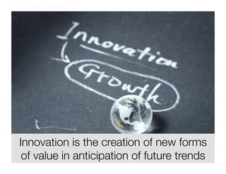 Innovation is the creation of new forms 
of value in anticipation of future trends 
 