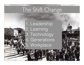 The Shift Change 
1. Leadership! 
2. Learning! 
3. Technology! 
4. Generations! 
5. Workplace! 
 