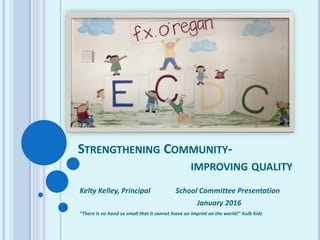 STRENGTHENING COMMUNITY-
IMPROVING QUALITY
Kelty Kelley, Principal School Committee Presentation
January 2016
“There is no hand so small that it cannot leave an imprint on the world!” Kulb Kidz
 