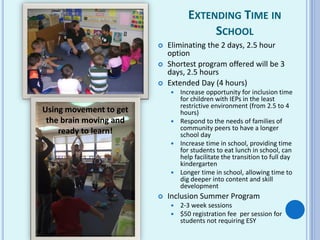 EXTENDING TIME IN
SCHOOL
 Eliminating the 2 days, 2.5 hour
option
 Shortest program offered will be 3
days, 2.5 hours
 Extended Day (4 hours)
 Increase opportunity for inclusion time
for children with IEPs in the least
restrictive environment (from 2.5 to 4
hours)
 Respond to the needs of families of
community peers to have a longer
school day
 Increase time in school, providing time
for students to eat lunch in school, can
help facilitate the transition to full day
kindergarten
 Longer time in school, allowing time to
dig deeper into content and skill
development
 Inclusion Summer Program
 2-3 week sessions
 $50 registration fee per session for
students not requiring ESY
Using movement to get
the brain moving and
ready to learn!
 