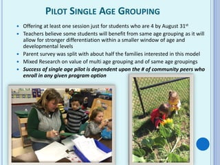 PILOT SINGLE AGE GROUPING
 Offering at least one session just for students who are 4 by August 31st
 Teachers believe some students will benefit from same age grouping as it will
allow for stronger differentiation within a smaller window of age and
developmental levels
 Parent survey was split with about half the families interested in this model
 Mixed Research on value of multi age grouping and of same age groupings
 Success of single age pilot is dependent upon the # of community peers who
enroll in any given program option
 