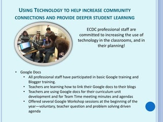 USING TECHNOLOGY TO HELP INCREASE COMMUNITY
CONNECTIONS AND PROVIDE DEEPER STUDENT LEARNING
ECDC professional staff are
committed to increasing the use of
technology in the classrooms, and in
their planning!
• Google Docs
• All professional staff have participated in basic Google training and
Blogger training.
• Teachers are learning how to link their Google docs to their blogs
• Teachers are using Google docs for their curriculum unit
development and for Team Time meeting minutes and agendas
• Offered several Google Workshop sessions at the beginning of the
year—voluntary, teacher question and problem solving driven
agenda
 