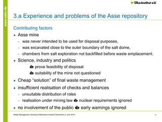 14
www.oeko.de
3.a Experience and problems of the Asse repository
Contributing factors
● Asse mine
‒ was never intended to be used for disposal purposes,
‒ was excavated close to the outer boundary of the salt dome,
‒ chambers from salt exploration not backfilled before waste emplacement.
● Science, industry and politics
è prove feasibility of disposal
è suitability of the mine not questioned
● Cheap “solution” of final waste management
● insufficient realisation of checks and balances
‒ unsuitable distribution of roles
‒ realisation under mining law è nuclear requirements ignored
● no involvement of the public è early warnings ignored
Waste Management Germany│Kallenbach-Herbert│Stockholm│3 June 2014
 