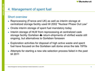 19
www.oeko.de
4. Management of spent fuel
Short overview
● Reprocessing (France and UK) as well as interim storage at
centralized storage facility used till 2002 “Nuclear Phase Out Law”
● Onsite interim storage of spent fuel mandatory today
● Interim storage of HLW from reprocessing at centralized cask
storage facility Gorleben è return-shipments of vitrified waste still
ongoing, but alternatives to Gorleben foreseen
● Exploration activities for disposal of high active waste and spent
fuel have focused on the Gorleben salt dome since the late 1970s
● Attempts for starting a new site selection process failed in the past
till 2011
Waste Management Germany│Kallenbach-Herbert│Stockholm│3 June 2014
 