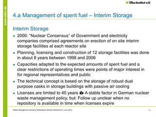 20
www.oeko.de
Interim Storage
● 2000: “Nuclear Consensus” of Government and electricity
companies comprised agreements on erection of on site interim
storage facilities at each reactor site
● Planning, licensing and construction of 12 storage facilities was done
in about 8 years between 1998 and 2006
● Capacities adapted to the expected amounts of spent fuel and a
clear restrictions of operating times were points of major interest in
for regional representatives and public
● The technical concept is based on the storage of robust dual
purpose casks in storage buildings with passive air cooling
● Licenses are limited to 40 years è A stable factor in German nuclear
waste management policy, but: Follow up unclear when no
repository is available in time when licenses expire
Waste Management Germany│Kallenbach-Herbert│Stockholm│3 June 2014
4.a Management of spent fuel – Interim Storage
 