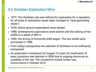 21
www.oeko.de
● 1977: The Gorleben site was defined for exploration for a repository
for all kinds of radioactive waste (later changed to “heat generating
waste”)
● 1979: Above ground explorations were started
● 1986: Underground explorations were started with the sinking of two
shafts to a depth of 800 m
● 1995: the driving of horizontal drifts began. The two shafts were
connected in 1996
● From today’s perspective the selection of Gorleben is not sufficiently
transparent
● An exploration moratorium for longest 10 years for clarification of
basic questions was decided in 2000 due to ongoing discourse on
suitability of the site. The moratorium ended (under new
Government) in October 2010
Waste Management Germany│Kallenbach-Herbert│Stockholm│3 June 2014
4.b Gorleben Exploration Mine
 