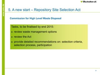 28
www.oeko.de
5. A new start – Repository Site Selection Act
Tasks, to be finalised by end 2015:
● review waste management options
● review the Act
● provide detailed recommendations on: selection criteria,
selection process, participation
Commission for High Level Waste Disposal
 