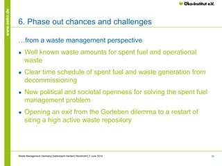 30
www.oeko.de
6. Phase out chances and challenges
…from a waste management perspective
● Well known waste amounts for spent fuel and operational
waste
● Clear time schedule of spent fuel and waste generation from
decommissioning
● New political and societal openness for solving the spent fuel
management problem
● Opening an exit from the Gorleben dilemma to a restart of
siting a high active waste repository
Waste Management Germany│Kallenbach-Herbert│Stockholm│3 June 2014
 