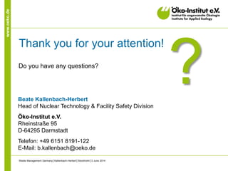 www.oeko.de
Thank you for your attention!
Do you have any questions?
?Beate Kallenbach-Herbert
Head of Nuclear Technology & Facility Safety Division
Öko-Institut e.V.
Rheinstraße 95
D-64295 Darmstadt
Telefon: +49 6151 8191-122
E-Mail: b.kallenbach@oeko.de
Waste Management Germany│Kallenbach-Herbert│Stockholm│3 June 2014
 