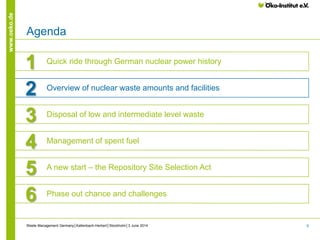 6
www.oeko.de
Agenda
1 Quick ride through German nuclear power history
3 Disposal of low and intermediate level waste
4 Management of spent fuel
5 A new start – the Repository Site Selection Act
6 Phase out chance and challenges
2 Overview of nuclear waste amounts and facilities
Waste Management Germany│Kallenbach-Herbert│Stockholm│3 June 2014
 