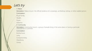 Let’s try
1. Palace
Denotation: Palace (noun)- the official residence of a sovereign, archbishop, bishop, or other exalted person.
Connotation:
Royal Family,
Wealth,
Power,
Influence
2. Community
Denotation: Community (noun)- a group of people living in the same place or having a particular
characteristic in common.
Connotation:
Brotherhood,
Unity,
Companionship,
Cleanliness,
Gossip
 