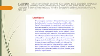 3. Description – similar with narration for having many specific details, description “emphasizes
the senses by painting a picture of how something looks, sounds, smells, tastes, or feels.
Description is often used to establish a mood or atmosphere” (Bedford, Freeman and Worth,
2019, p.2).
 