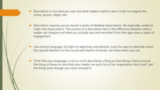  Description is not what you saw, but what readers need to see in order to imagine the
scene, person, object, etc.
 Description requires you to record a series of detailed observations. Be especially careful to
make real observations. The success of a description lies in the difference between what a
reader can imagine and what you actually saw and recorded; from that gap arises a spark of
engagement.
 Use sensory language. Go light on adjectives and adverbs. Look for ways to describe action.
Pay special attention to the sound and rhythm of words; use these when you can.
 Think that your language is not so much describing a thing as describing a frame around
the thing–a frame so vivid that your reader can pour his or her imagination into it and “see”
the thing–even though you never showed it.
 