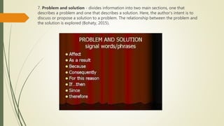 7. Problem and solution - divides information into two main sections, one that
describes a problem and one that describes a solution. Here, the author’s intent is to
discuss or propose a solution to a problem. The relationship between the problem and
the solution is explored (Bohaty, 2015).
 