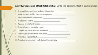 Activity: Cause and Effect Relationship. Write the possible effect in each number.
1. If we eat too much food and do not exercise,___________________________.
2. Mary studied hard for the chemistry exam, _______________________________.
3. Kendra left her bicycle outside, ______________________________.
4. It is too late so that __________________________________.
5. Ray was tired after the race __________________________________.
6. The thief ran as fast as he could ___________________________.
7. I helped my sister with her homework ___________________________.
8. The dog escaped out the front door ______________________________.
9. The movie was sold out_______________________________________.
10. The class behaved very well during the assembly _________________________.
 