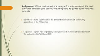 Assignment: Write a minimum of one paragraph employing one of the text
structures discussed (one pattern, one paragraph). Be guided by the following
prompts
a. Definition – make a definition of the different classifications of community
quarantines in the Philippines
a. Sequence – explain how to properly wash your hands following the guidelines of
the authorities like WHO and DOH
 