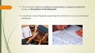  Your purpose suggests a method of organization or logical arrangement
known as the pattern of development.
 It could be a way of logically organizing the whole text or a just an individual
paragraph.
 